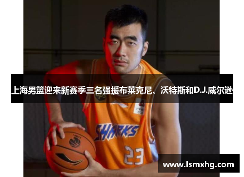 上海男篮迎来新赛季三名强援布莱克尼、沃特斯和D.J.威尔逊